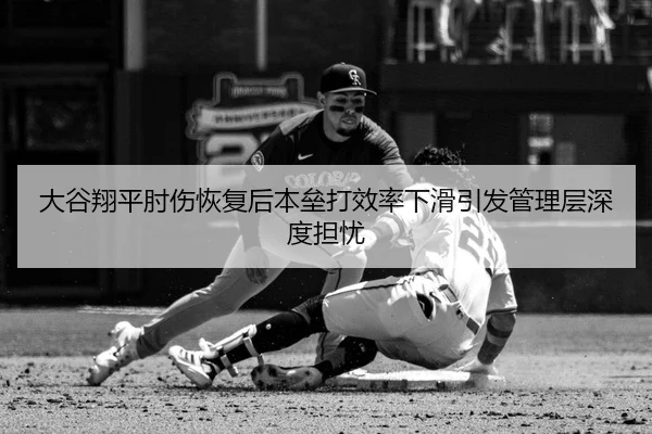大谷翔平肘伤恢复后本垒打效率下滑引发管理层深度担忧