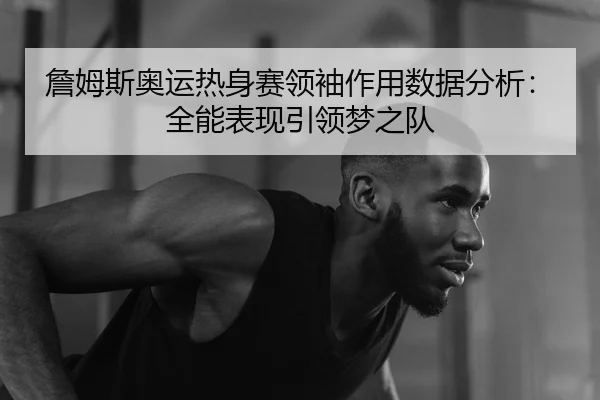 詹姆斯奥运热身赛领袖作用数据分析：全能表现引领梦之队