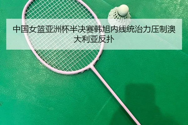 中国女篮亚洲杯半决赛韩旭内线统治力压制澳大利亚反扑