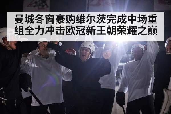曼城冬窗豪购维尔茨完成中场重组全力冲击欧冠新王朝荣耀之巅