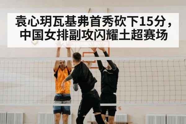 袁心玥瓦基弗首秀砍下15分，中国女排副攻闪耀土超赛场