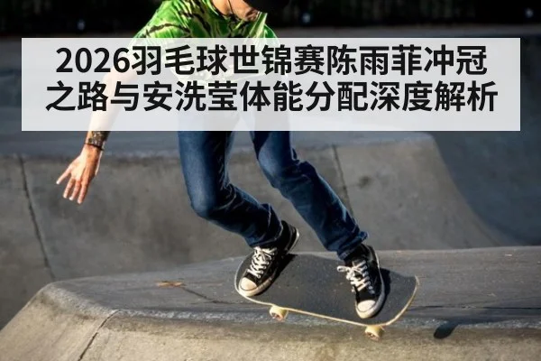 2026羽毛球世锦赛陈雨菲冲冠之路与安洗莹体能分配深度解析